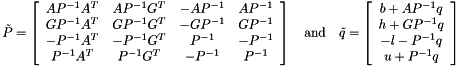 \[ \tilde{P} = \left[ \begin{array}{cccc} A P^{-1} A^T & A P^{-1} G^T & -A P^{-1} & A P^{-1} \\ G P^{-1} A^T & G P^{-1} G^T & -G P^{-1} & G P^{-1} \\ -P^{-1} A^T & -P^{-1} G^T & P^{-1} & -P^{-1} \\ P^{-1} A^T & P^{-1} G^T & -P^{-1} & P^{-1} \end{array} \right] \quad \textrm{and} \quad \tilde{q} = \left[ \begin{array}{c} b + A P^{-1} q \\ h + G P^{-1} q \\ -l - P^{-1} q \\ u + P^{-1} q \end{array} \right] \]